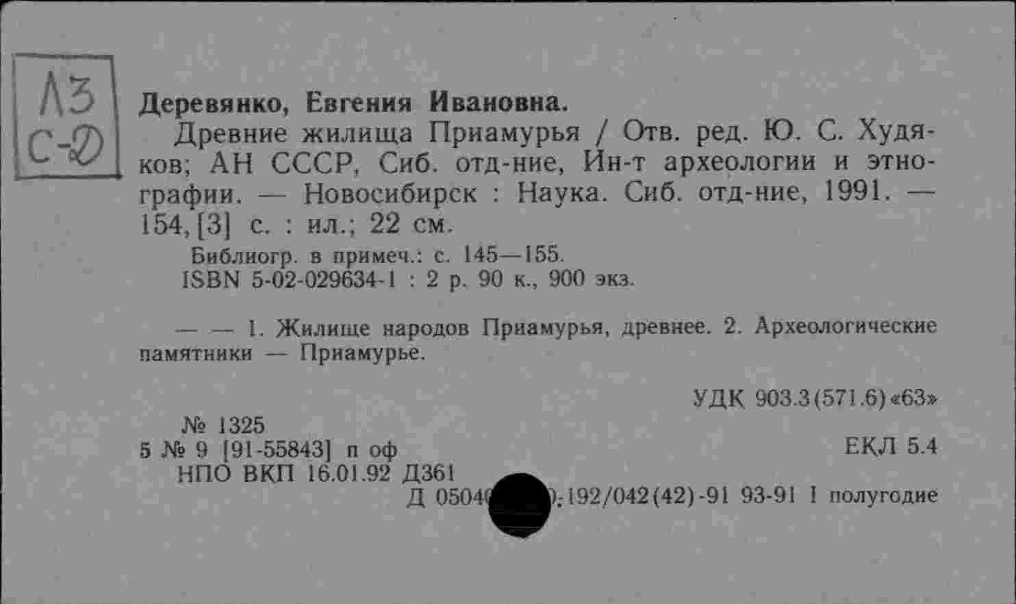 ﻿Л5 Деревянко Евгения Ивановна
Древние жилища Приамурья / Отв. ред. ГО. С. Худяков; АН СССР, Сиб. отд-ние, Ин-т археологии и этнографии. — Новосибирск : Наука. Сиб. отд-ние, 1991. — 154, [3] с. : ил.; 22 см.
Библиогр. в примем.: с. 145—155.
ISBN 5-02-029634-1 : 2 р. 90 к., 900 экз.
--------1. Жилище народов Приамурья, древнее. 2. Археологические памятники — Приамурье.
УДК 903.3 (571.6) «63» № 1325
5 № 9 [91-55843] п оф	ЕКЛ 5.4
НПО ВКП 16.01.92 Д361
Д 0504(і^в.-192/042(42)-91 93-91 I полугодие